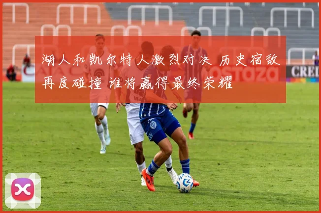 湖人和凯尔特人激烈对决 历史宿敌再度碰撞 谁将赢得最终荣耀