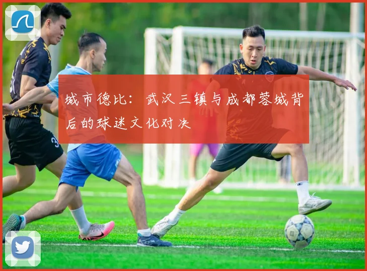 城市德比：武汉三镇与成都蓉城背后的球迷文化对决