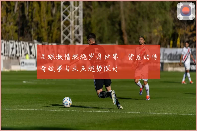 足球激情燃烧岁月世界盃背后的传奇故事与未来趋势探讨