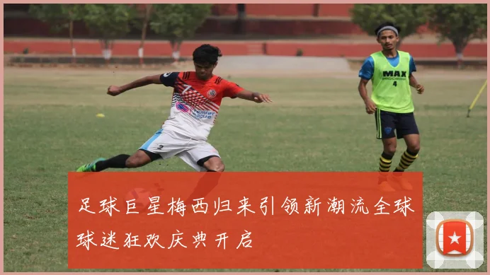 足球巨星梅西归来引领新潮流全球球迷狂欢庆典开启