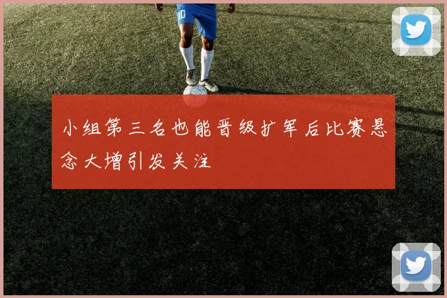 小组第三名也能晋级扩军后比赛悬念大增引发关注