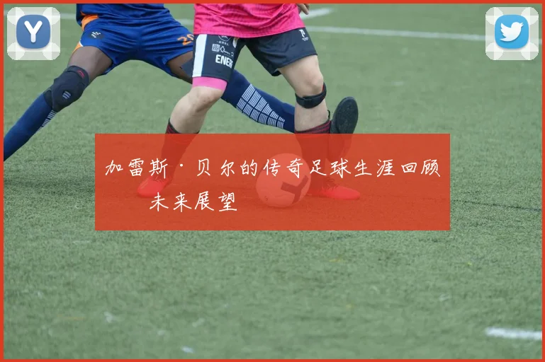 加雷斯·贝尔的传奇足球生涯回顾与未来展望