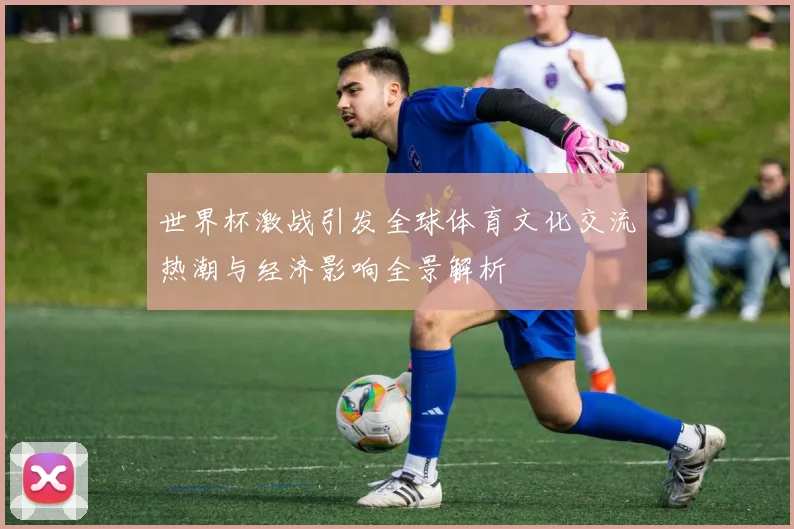 世界杯激战引发全球体育文化交流热潮与经济影响全景解析