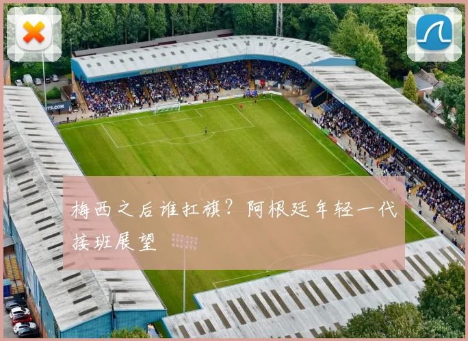 梅西之后谁扛旗？阿根廷年轻一代接班展望