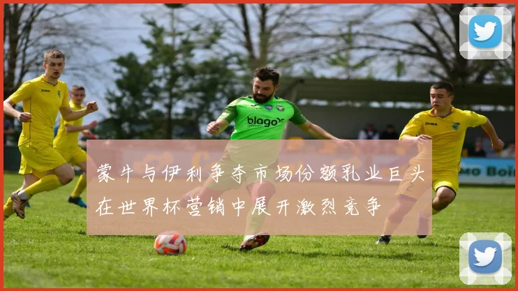 蒙牛与伊利争夺市场份额乳业巨头在世界杯营销中展开激烈竞争