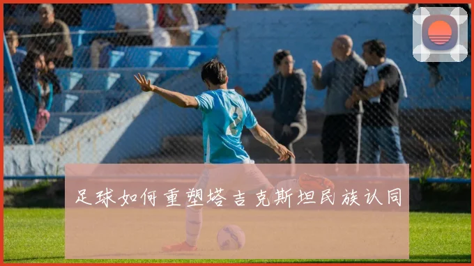 足球如何重塑塔吉克斯坦民族认同