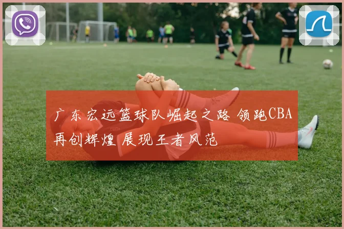 广东宏远篮球队崛起之路 领跑CBA再创辉煌 展现王者风范