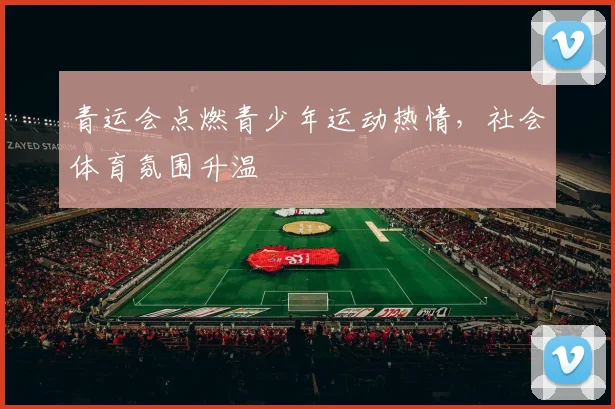 青运会点燃青少年运动热情，社会体育氛围升温