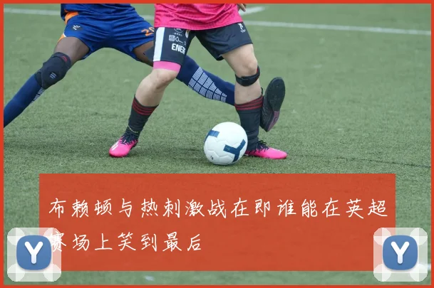 布赖顿与热刺激战在即谁能在英超赛场上笑到最后