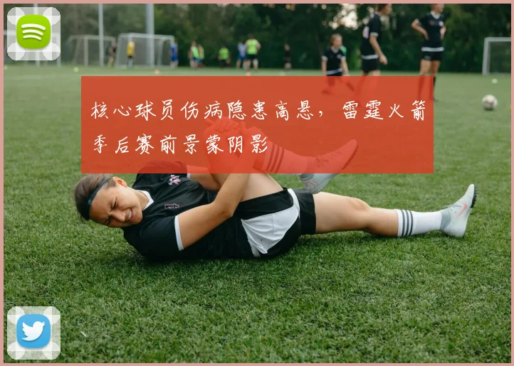 核心球员伤病隐患高悬，雷霆火箭季后赛前景蒙阴影