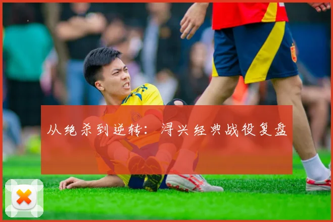 从绝杀到逆转：浔兴经典战役复盘