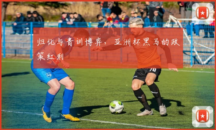 归化与青训博弈，亚洲杯黑马的政策红利