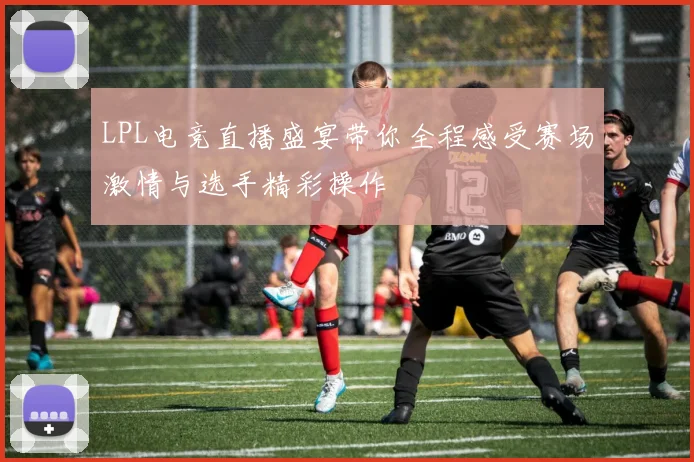 LPL电竞直播盛宴带你全程感受赛场激情与选手精彩操作