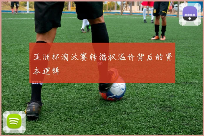 亚洲杯淘汰赛转播权溢价背后的资本逻辑