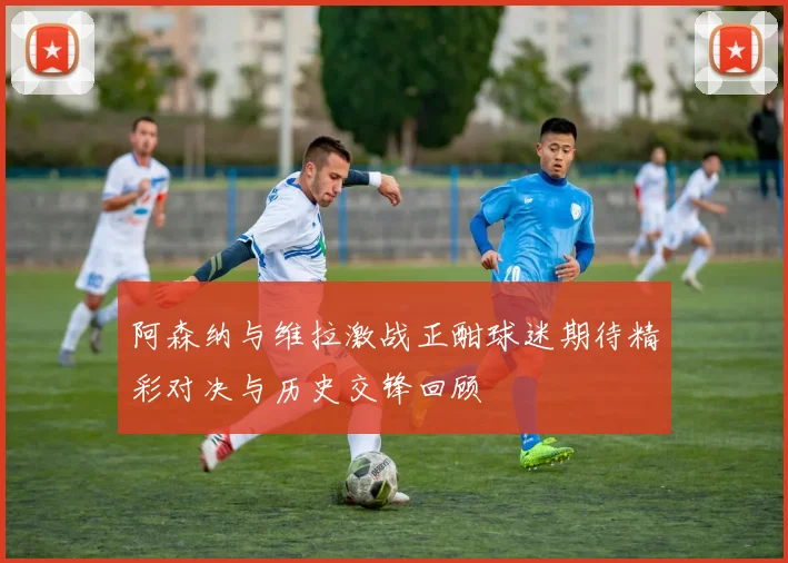 阿森纳与维拉激战正酣球迷期待精彩对决与历史交锋回顾